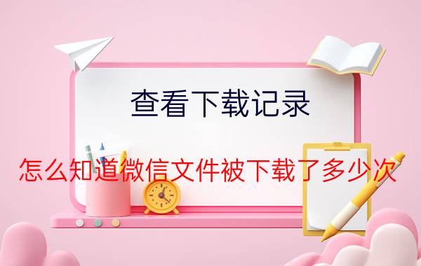 查看下载记录 怎么知道微信文件被下载了多少次？